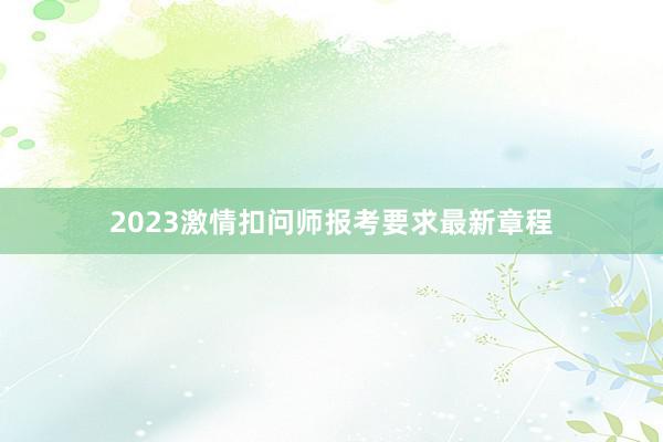 2023激情扣问师报考要求最新章程